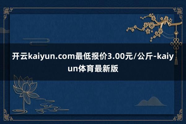 开云kaiyun.com最低报价3.00元/公斤-kaiyun体育最新版