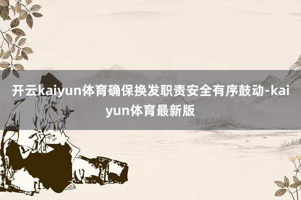 开云kaiyun体育确保换发职责安全有序鼓动-kaiyun体育最新版