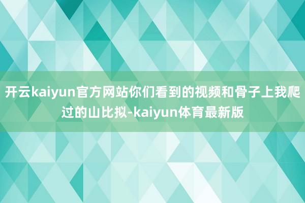 开云kaiyun官方网站你们看到的视频和骨子上我爬过的山比拟-kaiyun体育最新版