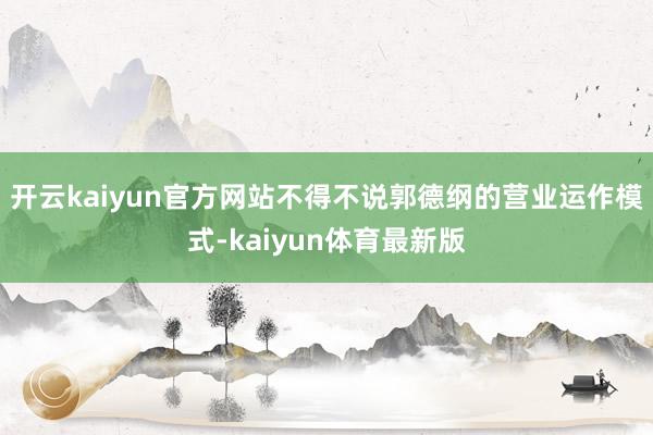 开云kaiyun官方网站不得不说郭德纲的营业运作模式-kaiyun体育最新版