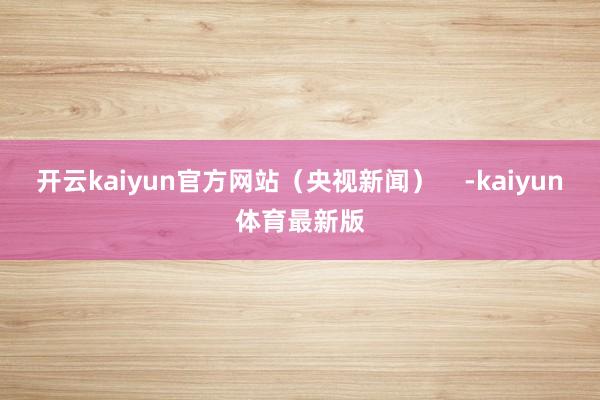 开云kaiyun官方网站（央视新闻）    -kaiyun体育最新版