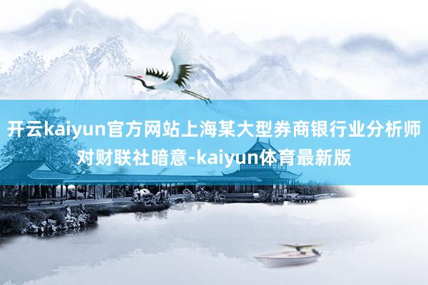 开云kaiyun官方网站上海某大型券商银行业分析师对财联社暗意-kaiyun体育最新版