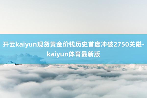 开云kaiyun现货黄金价钱历史首度冲破2750关隘-kaiyun体育最新版