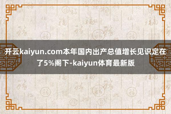 开云kaiyun.com本年国内出产总值增长见识定在了5%阁下-kaiyun体育最新版