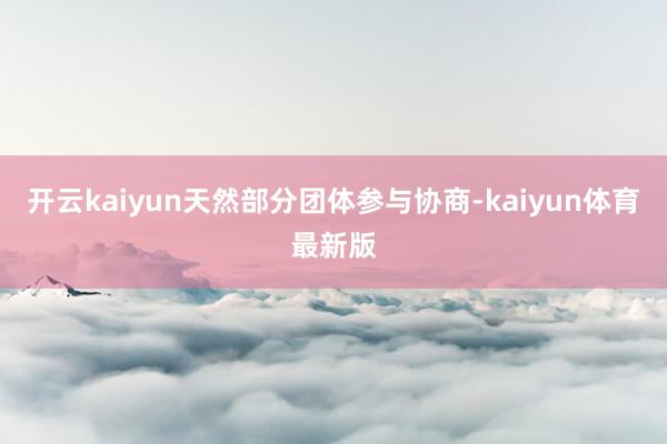 开云kaiyun天然部分团体参与协商-kaiyun体育最新版