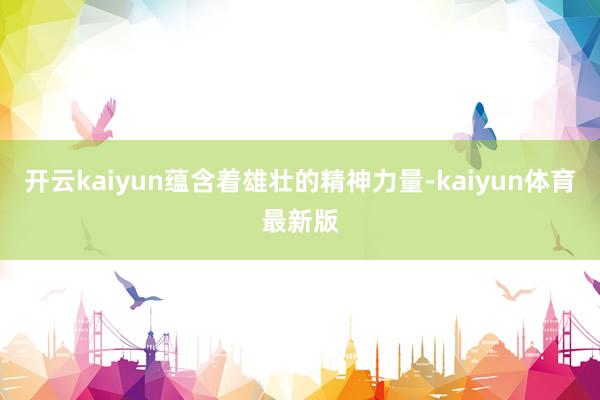 开云kaiyun蕴含着雄壮的精神力量-kaiyun体育最新版