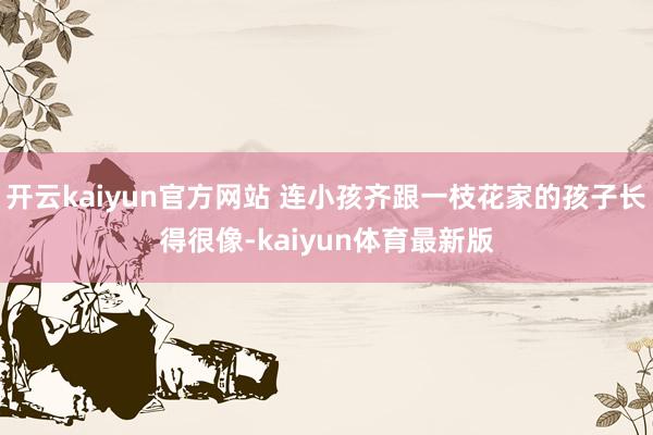 开云kaiyun官方网站 连小孩齐跟一枝花家的孩子长得很像-kaiyun体育最新版