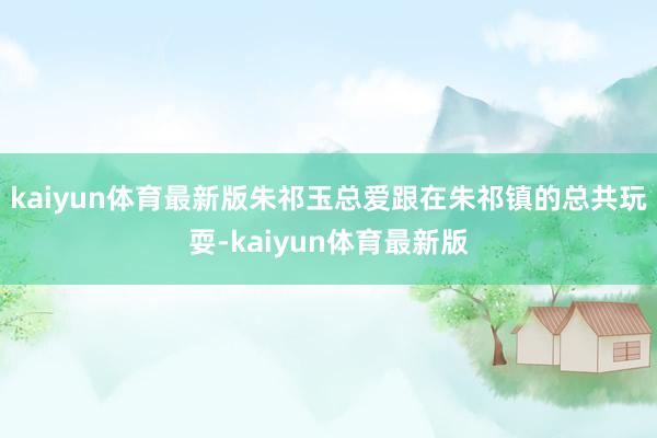 kaiyun体育最新版朱祁玉总爱跟在朱祁镇的总共玩耍-kaiyun体育最新版