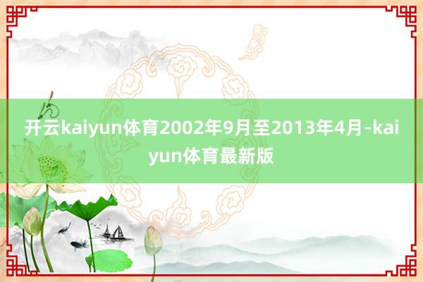 开云kaiyun体育2002年9月至2013年4月-kaiyun体育最新版