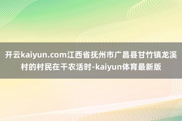 开云kaiyun.com江西省抚州市广昌县甘竹镇龙溪村的村民在干农活时-kaiyun体育最新版