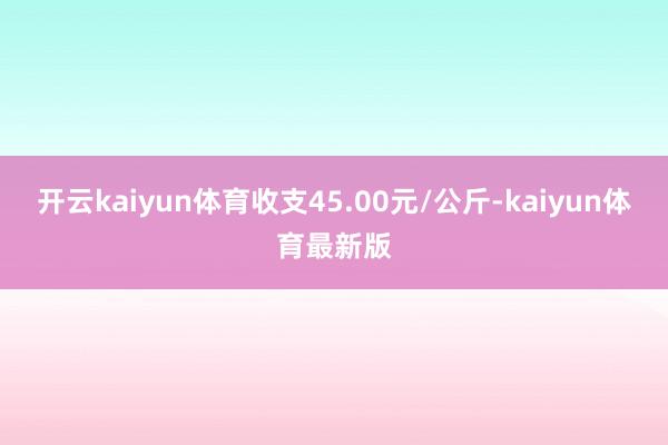 开云kaiyun体育收支45.00元/公斤-kaiyun体育最新版