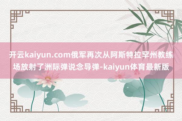 开云kaiyun.com俄军再次从阿斯特拉罕州教练场放射了洲际弹说念导弹-kaiyun体育最新版