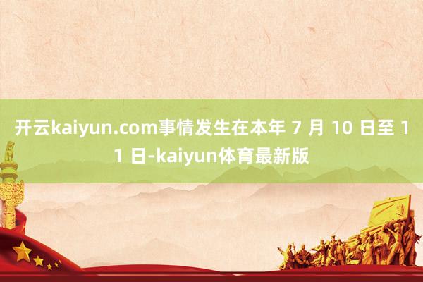 开云kaiyun.com事情发生在本年 7 月 10 日至 11 日-kaiyun体育最新版