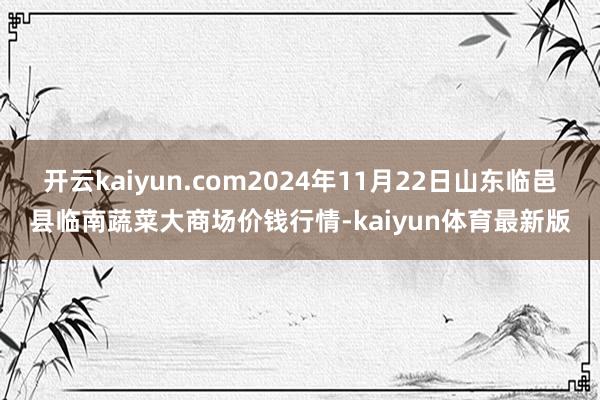 开云kaiyun.com2024年11月22日山东临邑县临南蔬菜大商场价钱行情-kaiyun体育最新版