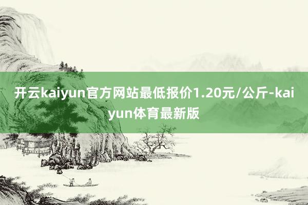 开云kaiyun官方网站最低报价1.20元/公斤-kaiyun体育最新版