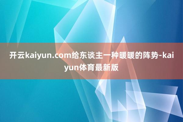 开云kaiyun.com给东谈主一种暖暖的阵势-kaiyun体育最新版