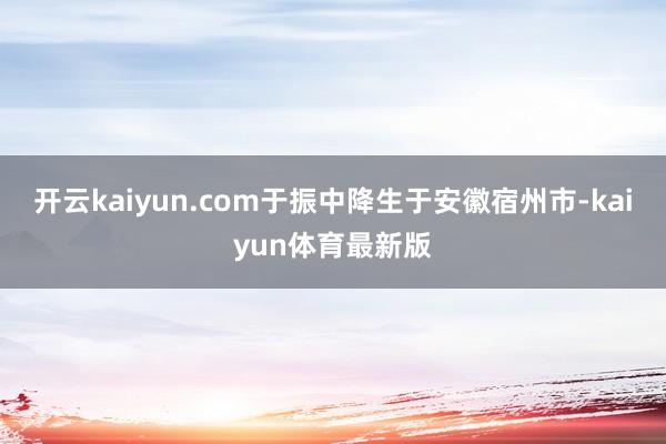 开云kaiyun.com于振中降生于安徽宿州市-kaiyun体育最新版