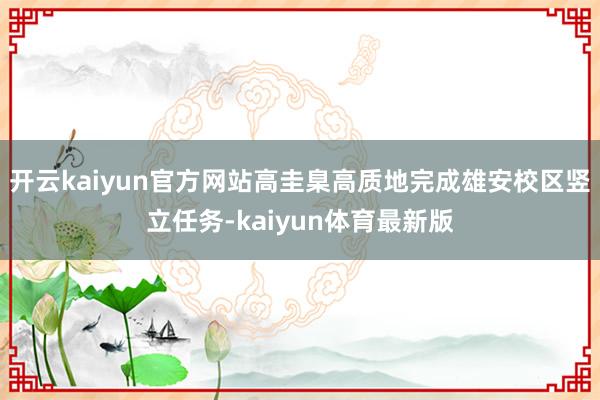 开云kaiyun官方网站高圭臬高质地完成雄安校区竖立任务-kaiyun体育最新版