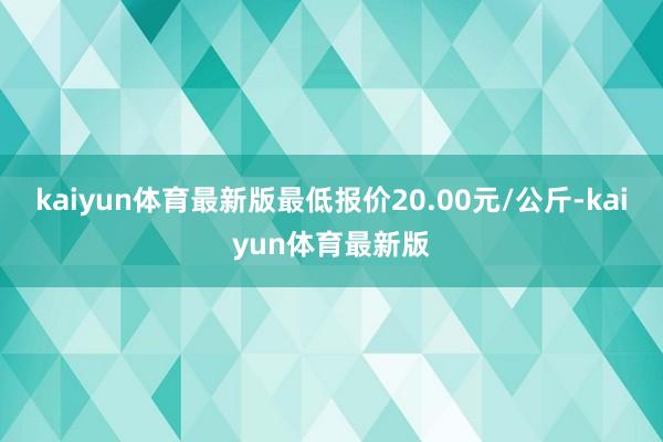 kaiyun体育最新版最低报价20.00元/公斤-kaiyun体育最新版