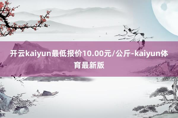 开云kaiyun最低报价10.00元/公斤-kaiyun体育最新版