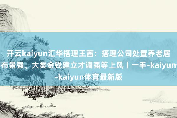 开云kaiyun汇华搭理王茜：搭理公司处置养老居品具有推动布景强、大类金钱建立才调强等上风丨一手-kaiyun体育最新版