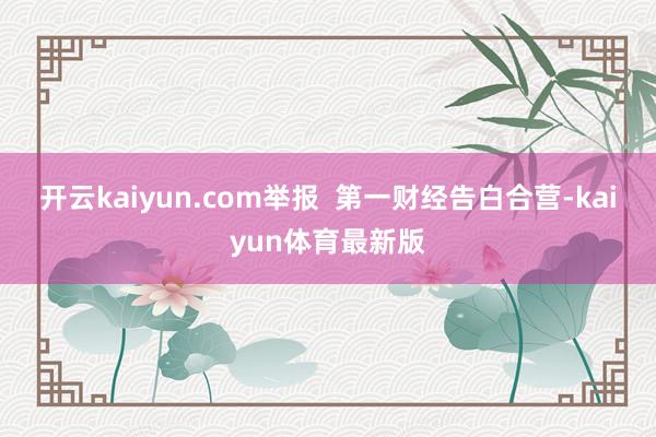 开云kaiyun.com举报  第一财经告白合营-kaiyun体育最新版