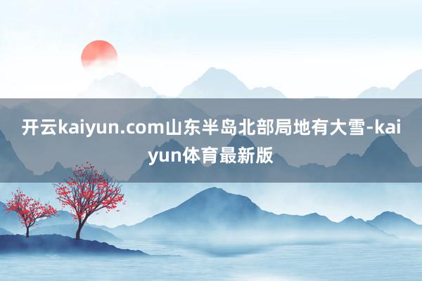 开云kaiyun.com山东半岛北部局地有大雪-kaiyun体育最新版