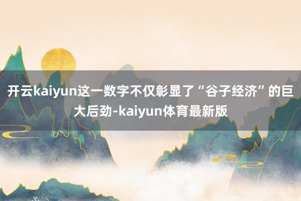 开云kaiyun这一数字不仅彰显了“谷子经济”的巨大后劲-kaiyun体育最新版