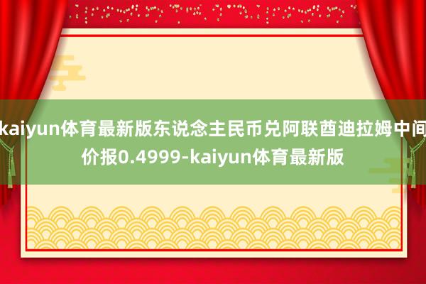 kaiyun体育最新版东说念主民币兑阿联酋迪拉姆中间价报0.4999-kaiyun体育最新版