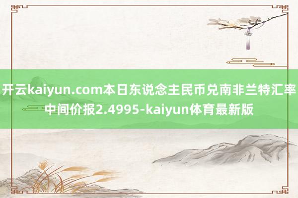 开云kaiyun.com本日东说念主民币兑南非兰特汇率中间价报2.4995-kaiyun体育最新版