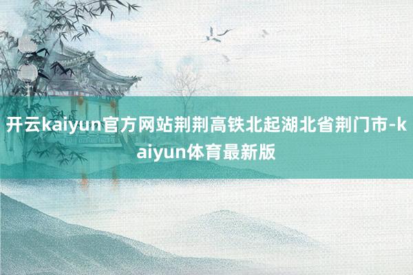 开云kaiyun官方网站荆荆高铁北起湖北省荆门市-kaiyun体育最新版