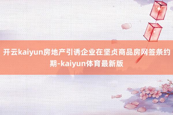 开云kaiyun房地产引诱企业在坚贞商品房网签条约期-kaiyun体育最新版