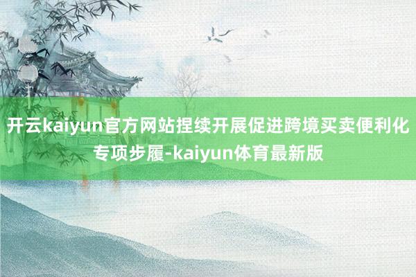 开云kaiyun官方网站捏续开展促进跨境买卖便利化专项步履-kaiyun体育最新版