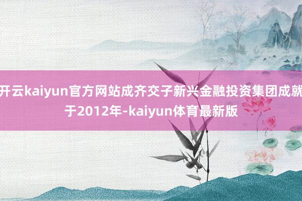 开云kaiyun官方网站成齐交子新兴金融投资集团成就于2012年-kaiyun体育最新版