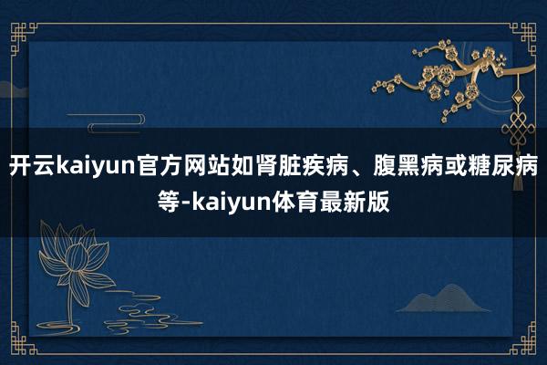 开云kaiyun官方网站如肾脏疾病、腹黑病或糖尿病等-kaiyun体育最新版