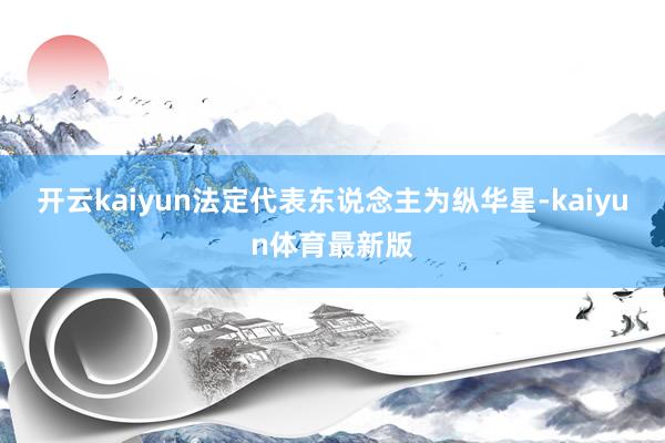 开云kaiyun法定代表东说念主为纵华星-kaiyun体育最新版