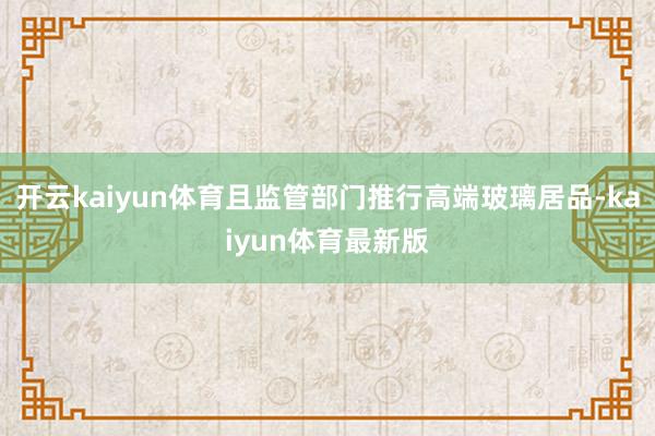 开云kaiyun体育且监管部门推行高端玻璃居品-kaiyun体育最新版