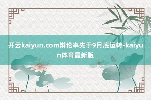 开云kaiyun.com辩论率先于9月底运转-kaiyun体育最新版