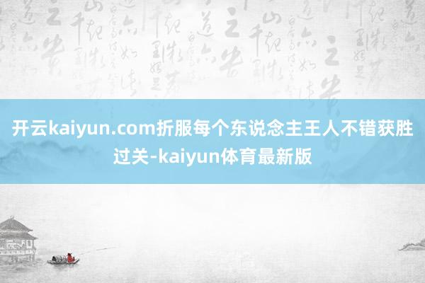 开云kaiyun.com折服每个东说念主王人不错获胜过关-kaiyun体育最新版