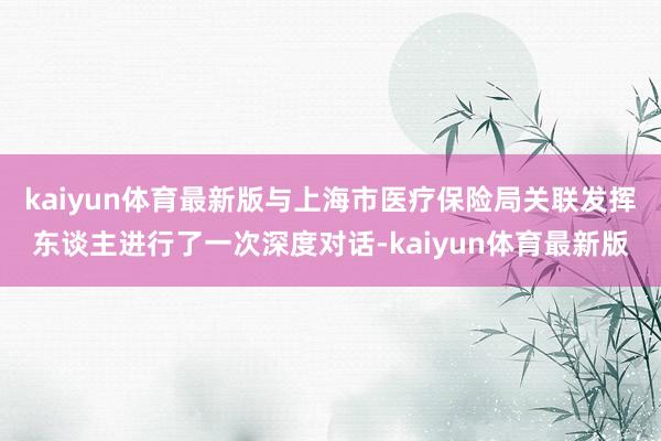 kaiyun体育最新版与上海市医疗保险局关联发挥东谈主进行了一次深度对话-kaiyun体育最新版