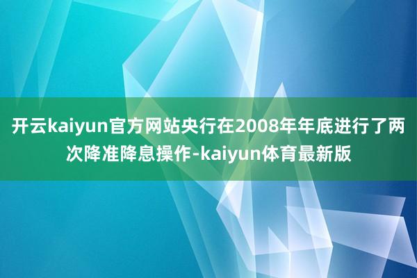 开云kaiyun官方网站央行在2008年年底进行了两次降准降息操作-kaiyun体育最新版