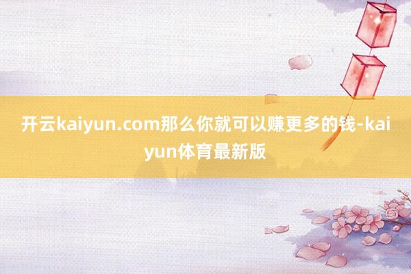 开云kaiyun.com那么你就可以赚更多的钱-kaiyun体育最新版