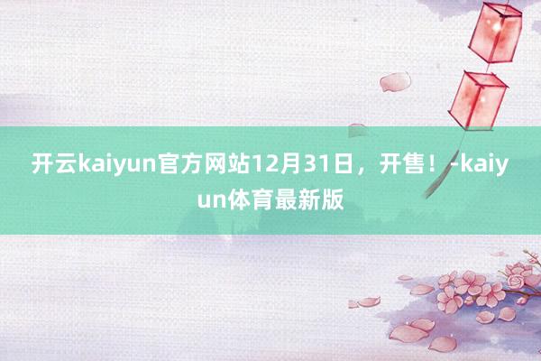 开云kaiyun官方网站12月31日，开售！-kaiyun体育最新版