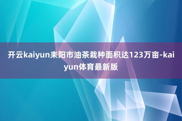 开云kaiyun耒阳市油茶栽种面积达123万亩-kaiyun体育最新版