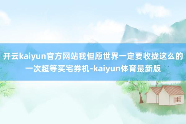 开云kaiyun官方网站我但愿世界一定要收拢这么的一次超等买宅券机-kaiyun体育最新版