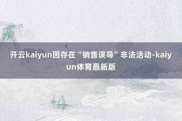 开云kaiyun因存在“销售误导”非法活动-kaiyun体育最新版