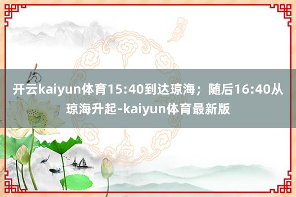 开云kaiyun体育15:40到达琼海；随后16:40从琼海升起-kaiyun体育最新版