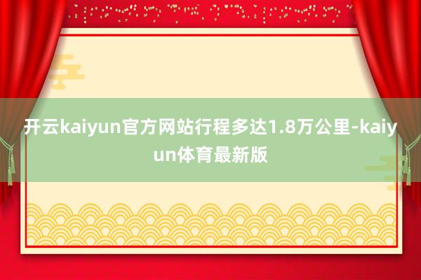 开云kaiyun官方网站行程多达1.8万公里-kaiyun体育最新版