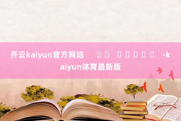 开云kaiyun官方网站      		  					  -kaiyun体育最新版