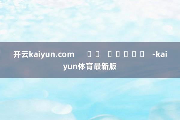 开云kaiyun.com      		  					  -kaiyun体育最新版